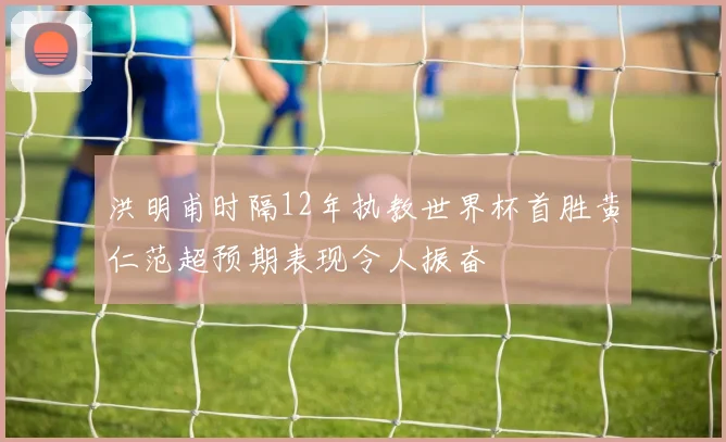 洪明甫时隔12年执教世界杯首胜黄仁范超预期表现令人振奋