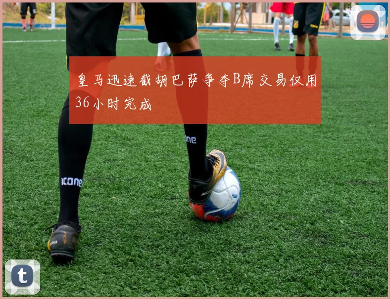 皇马迅速截胡巴萨争夺B席交易仅用36小时完成