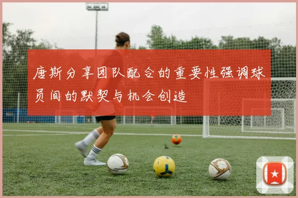 唐斯分享团队配合的重要性强调球员间的默契与机会创造