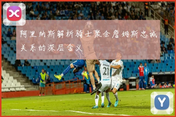 阿里纳斯解析骑士聚会詹姆斯忠诚关系的深层含义