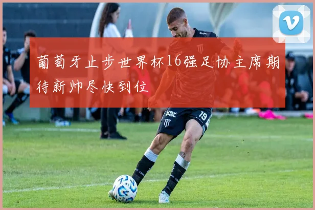 葡萄牙止步世界杯16强足协主席期待新帅尽快到位