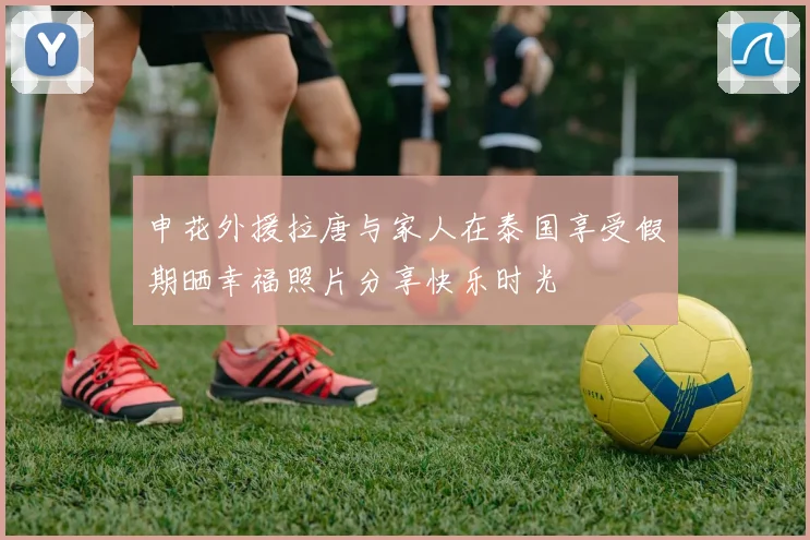 申花外援拉唐与家人在泰国享受假期晒幸福照片分享快乐时光