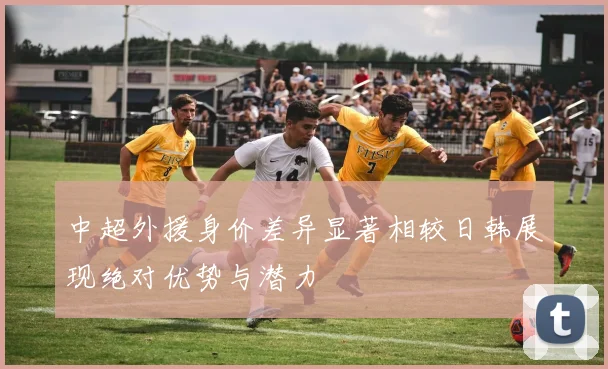 中超外援身价差异显著相较日韩展现绝对优势与潜力