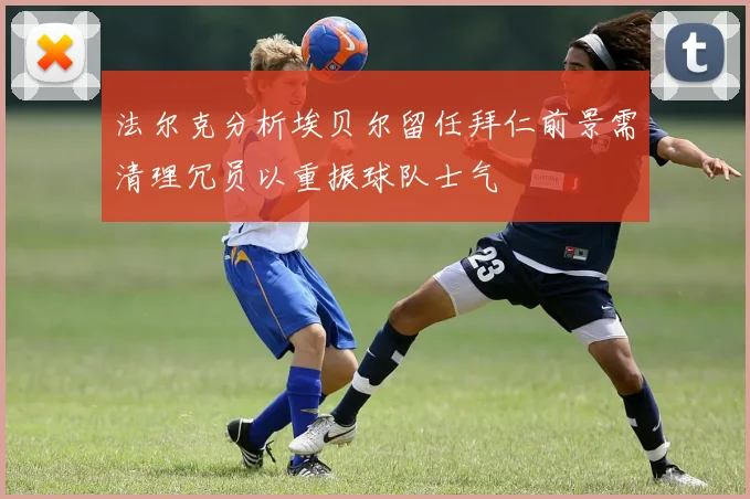 法尔克分析埃贝尔留任拜仁前景需清理冗员以重振球队士气