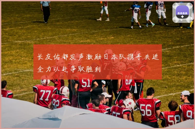 长友佑都发声激励日本队携手共进全力以赴争取胜利