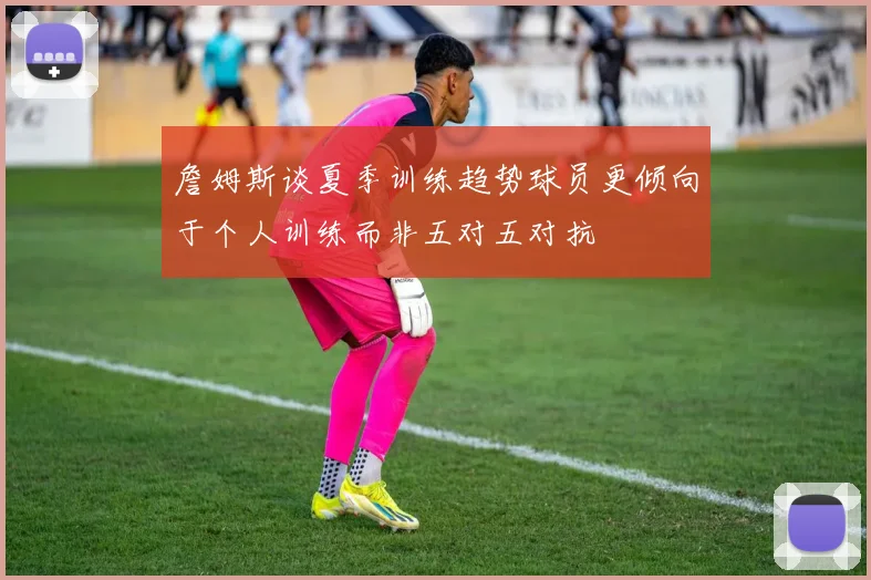 詹姆斯谈夏季训练趋势球员更倾向于个人训练而非五对五对抗