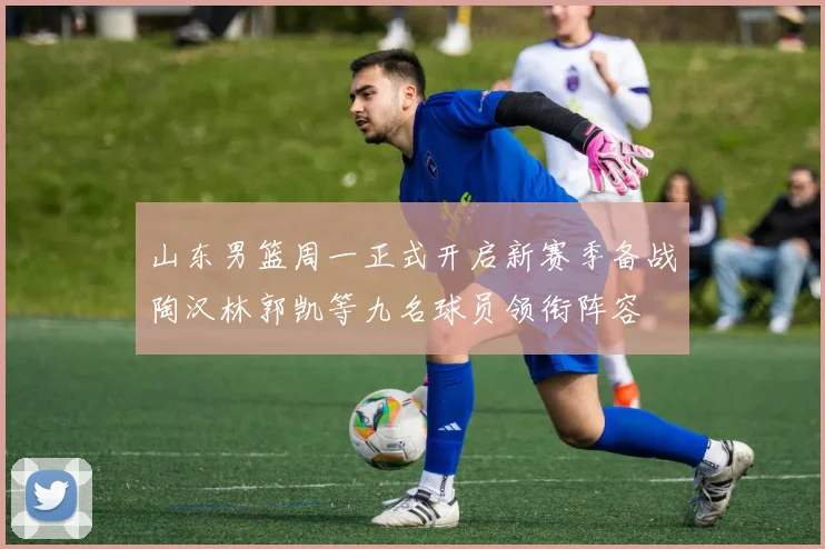 山东男篮周一正式开启新赛季备战陶汉林郭凯等九名球员领衔阵容
