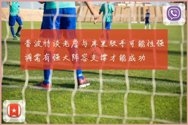 香波特谈老詹与库里联手可能性强调需有强大阵容支撑才能成功
