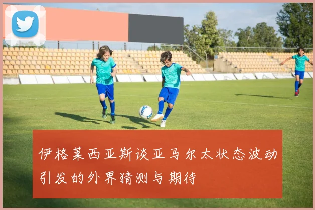 伊格莱西亚斯谈亚马尔太状态波动引发的外界猜测与期待