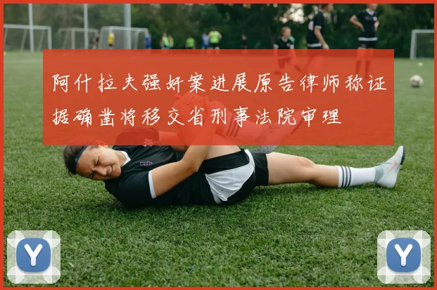 阿什拉夫强奸案进展原告律师称证据确凿将移交省刑事法院审理